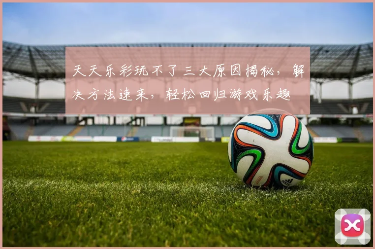 天天乐彩玩不了三大原因揭秘，解决方法速来，轻松回归游戏乐趣